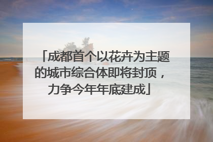 成都首个以花卉为主题的城市综合体即将封顶，力争今年年底建成